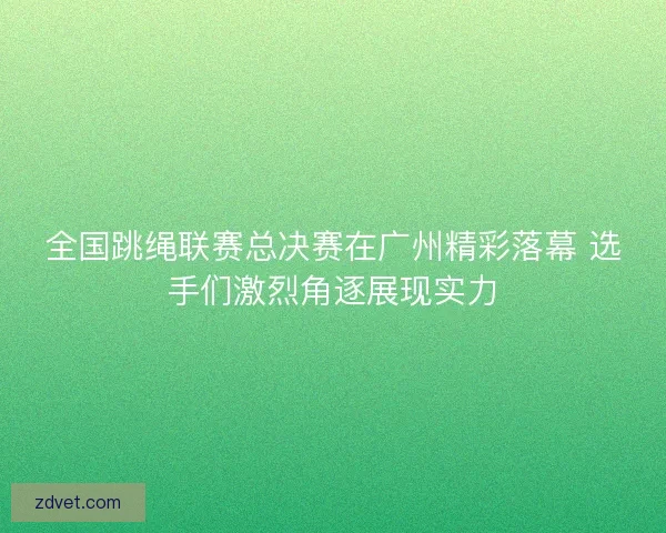 全国跳绳联赛总决赛在广州精彩落幕 选手们激烈角逐展现实力
