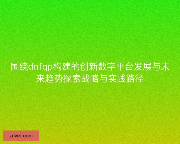 围绕dnfqp构建的创新数字平台发展与未来趋势探索战略与实践路径