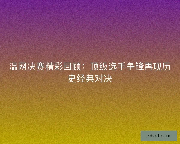 温网决赛精彩回顾：顶级选手争锋再现历史经典对决