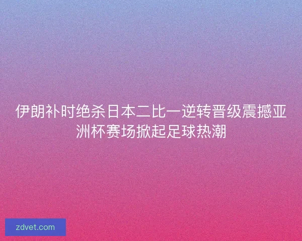 伊朗补时绝杀日本二比一逆转晋级震撼亚洲杯赛场掀起足球热潮