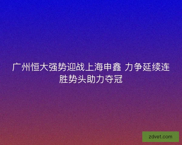 广州恒大强势迎战上海申鑫 力争延续连胜势头助力夺冠