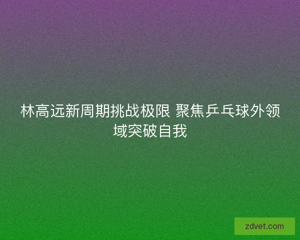 林高远新周期挑战极限 聚焦乒乓球外领域突破自我