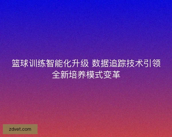 篮球训练智能化升级 数据追踪技术引领全新培养模式变革