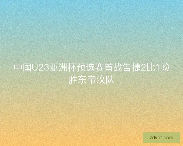 中国U23亚洲杯预选赛首战告捷2比1险胜东帝汶队