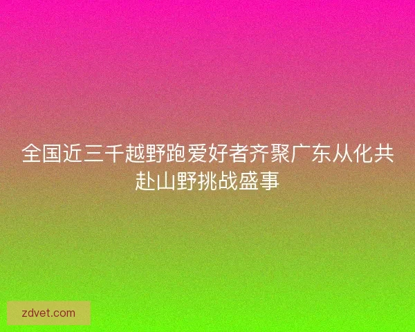 全国近三千越野跑爱好者齐聚广东从化共赴山野挑战盛事