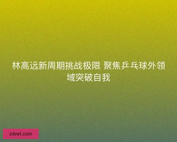 林高远新周期挑战极限 聚焦乒乓球外领域突破自我