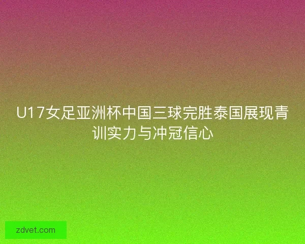 U17女足亚洲杯中国三球完胜泰国展现青训实力与冲冠信心