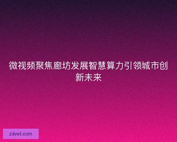 微视频聚焦廊坊发展智慧算力引领城市创新未来