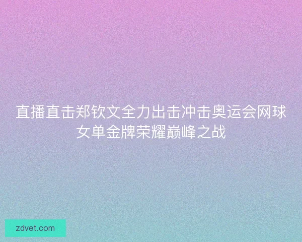 直播直击郑钦文全力出击冲击奥运会网球女单金牌荣耀巅峰之战